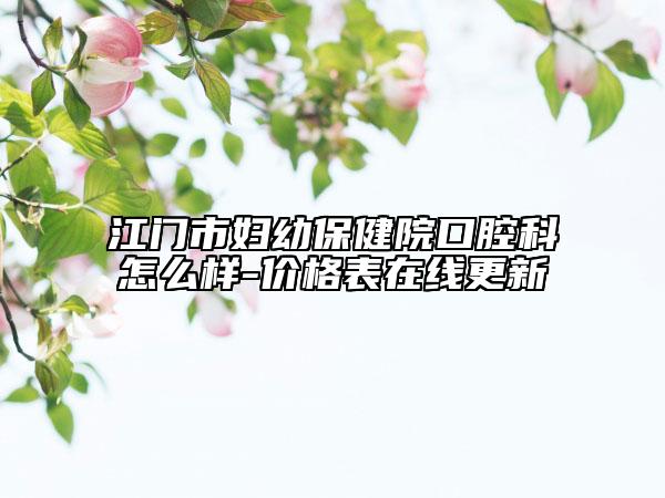 江門市婦幼保健院口腔科怎么樣-價(jià)格表在線更新