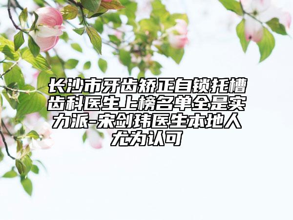 長(zhǎng)沙市牙齒矯正自鎖托槽齒科醫(yī)生上榜名單全是實(shí)力派-宋劍瑋醫(yī)生本地人尤為認(rèn)可