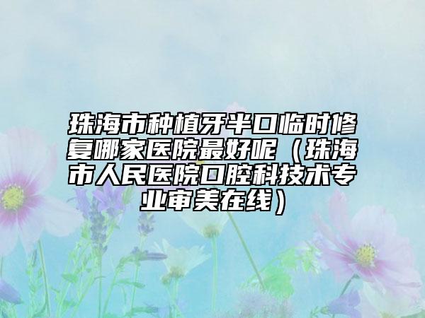 珠海市種植牙半口臨時修復(fù)哪家醫(yī)院最好呢（珠海市人民醫(yī)院口腔科技術(shù)專業(yè)審美在線）
