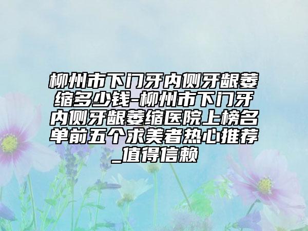 柳州市下門(mén)牙內(nèi)側(cè)牙齦萎縮多少錢(qián)-柳州市下門(mén)牙內(nèi)側(cè)牙齦萎縮醫(yī)院上榜名單前五個(gè)求美者熱心推薦_值得信賴(lài)