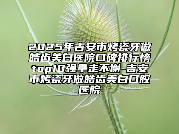 2025年吉安市烤瓷牙做皓齒美白醫(yī)院口碑排行榜top10強(qiáng)拿走不謝-吉安市烤瓷牙做皓齒美白口腔醫(yī)院