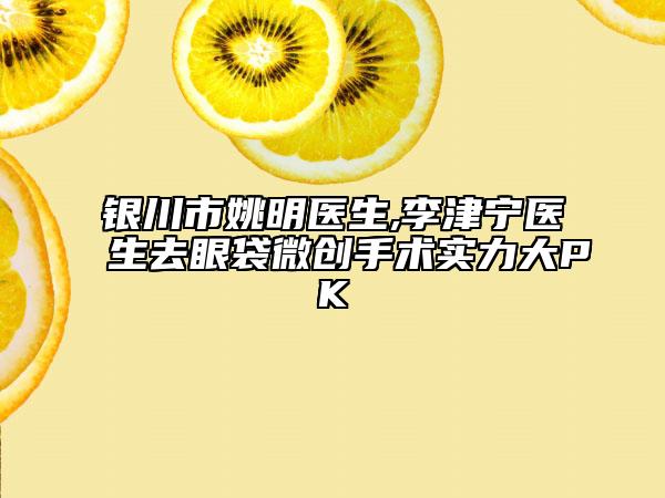 銀川市姚明醫(yī)生,李津?qū)庒t(yī)生去眼袋微創(chuàng)手術實力大PK