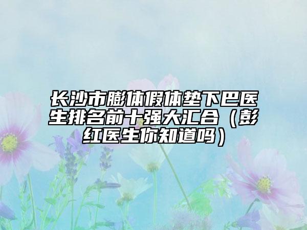 長(zhǎng)沙市膨體假體墊下巴醫(yī)生排名前十強(qiáng)大匯合（彭紅醫(yī)生你知道嗎）