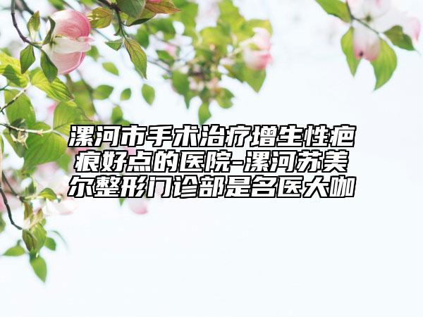 漯河市手術(shù)治療增生性疤痕好點的醫(yī)院-漯河蘇美爾整形門診部是名醫(yī)大咖