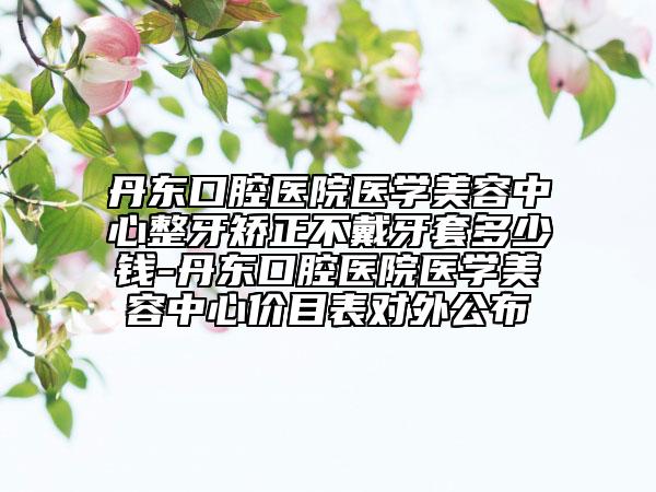 丹東口腔醫(yī)院醫(yī)學(xué)美容中心整牙矯正不戴牙套多少錢-丹東口腔醫(yī)院醫(yī)學(xué)美容中心價(jià)目表對(duì)外公布