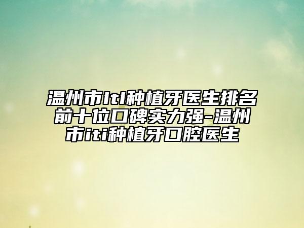 溫州市iti種植牙醫(yī)生排名前十位口碑實力強(qiáng)-溫州市iti種植牙口腔醫(yī)生