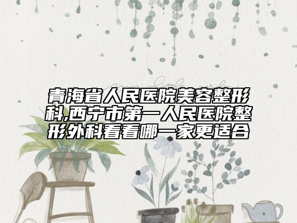 青海省人民醫(yī)院美容整形科,西寧市第一人民醫(yī)院整形外科看看哪一家更適合