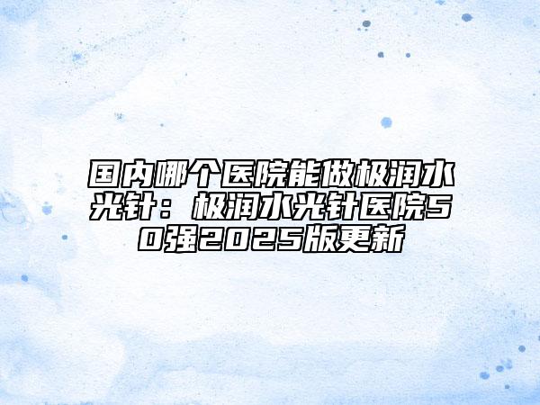 國內(nèi)哪個醫(yī)院能做極潤水光針：極潤水光針醫(yī)院50強2025版更新