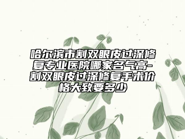 哈爾濱市割雙眼皮過深修復(fù)專業(yè)醫(yī)院哪家名氣高-割雙眼皮過深修復(fù)手術(shù)價格大致要多少