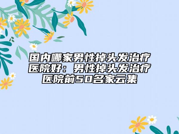 國內(nèi)哪家男性掉頭發(fā)治療醫(yī)院好：男性掉頭發(fā)治療醫(yī)院前50名家云集