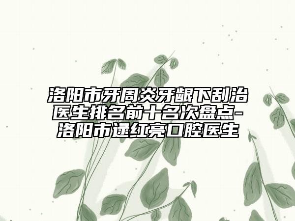 洛陽市牙周炎牙齦下刮治醫(yī)生排名前十名次盤點(diǎn)-洛陽市逯紅亮口腔醫(yī)生