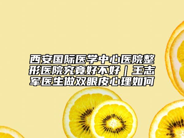 西安國際醫(yī)學(xué)中心醫(yī)院整形醫(yī)院究竟好不好｜王志軍醫(yī)生做雙眼皮心理如何