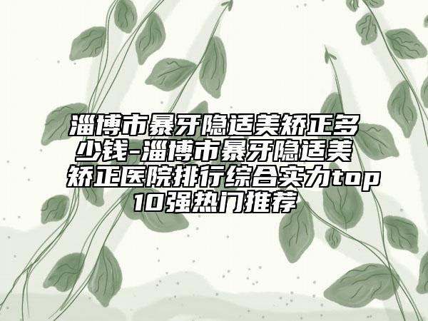 淄博市暴牙隱適美矯正多少錢(qián)-淄博市暴牙隱適美矯正醫(yī)院排行綜合實(shí)力top10強(qiáng)熱門(mén)推薦
