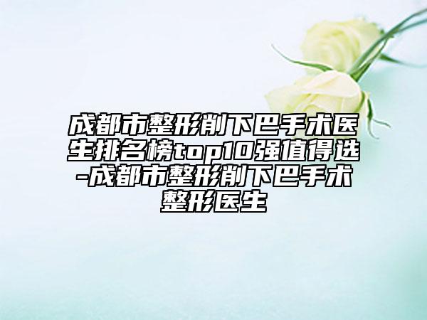 成都市整形削下巴手術(shù)醫(yī)生排名榜top10強值得選-成都市整形削下巴手術(shù)整形醫(yī)生