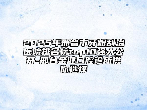 2025年邢臺市牙齦刮治醫(yī)院排名榜top10強大公開-邢臺金健口腔診所供你選擇