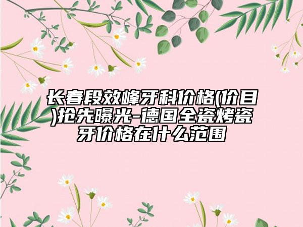 長春段效峰牙科價格(價目)搶先曝光-德國全瓷烤瓷牙價格在什么范圍