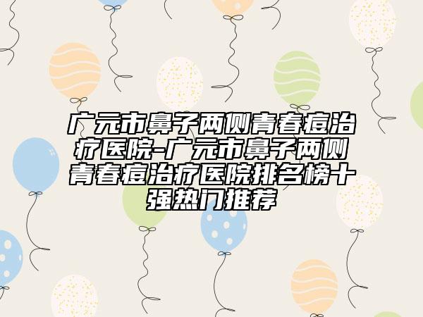 廣元市鼻子兩側(cè)青春痘治療醫(yī)院-廣元市鼻子兩側(cè)青春痘治療醫(yī)院排名榜十強(qiáng)熱門(mén)推薦