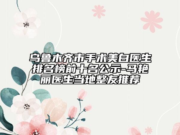 烏魯木齊市手術美白醫(yī)生排名榜前十名公示-馬艷麗醫(yī)生當?shù)卣淹扑]
