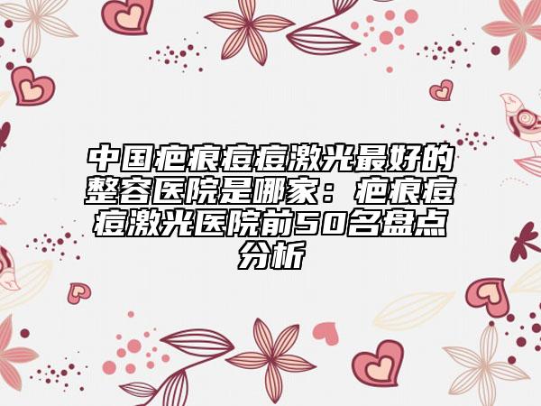 中國疤痕痘痘激光最好的整容醫(yī)院是哪家：疤痕痘痘激光醫(yī)院前50名盤點分析