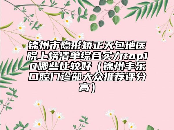 錦州市隱形矯正天包地醫(yī)院上榜清單綜合實(shí)力top10哪些比較好（錦州豐樂口腔門診部大眾推薦評(píng)分高）