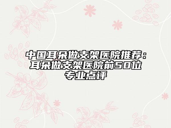 中國耳朵做支架醫(yī)院推薦：耳朵做支架醫(yī)院前50位專業(yè)點(diǎn)評