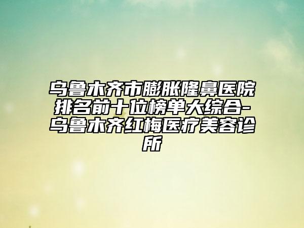 烏魯木齊市膨脹隆鼻醫(yī)院排名前十位榜單大綜合-烏魯木齊紅梅醫(yī)療美容診所