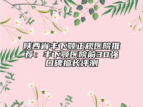 陜西省豐下顎正規(guī)醫(yī)院推薦：豐下顎醫(yī)院前30強口碑擅長評測