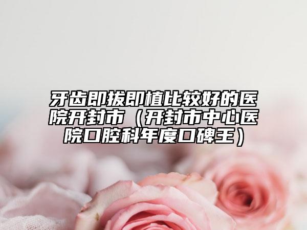 牙齒即拔即植比較好的醫(yī)院開封市（開封市中心醫(yī)院口腔科年度口碑王）