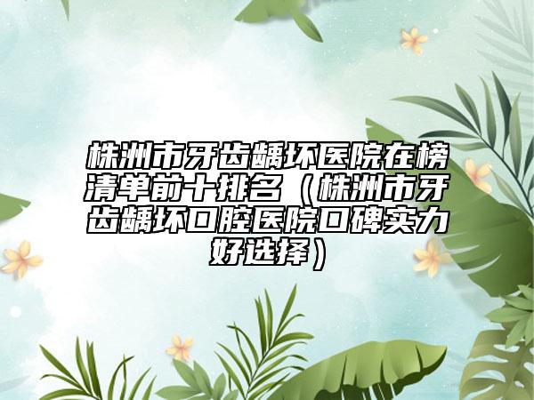 株洲市牙齒齲壞醫(yī)院在榜清單前十排名（株洲市牙齒齲壞口腔醫(yī)院口碑實(shí)力好選擇）