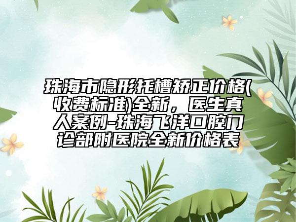 珠海市隱形托槽矯正價格(收費(fèi)標(biāo)準(zhǔn))全新，醫(yī)生真人案例-珠海飛洋口腔門診部附醫(yī)院全新價格表